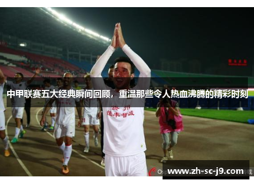 中甲联赛五大经典瞬间回顾,重温那些令人热血沸腾的精彩时刻 中甲联赛五大经典瞬间回顾,重温那些令人热血沸腾的精彩时刻