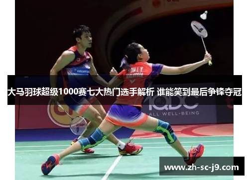 大马羽球超级1000赛七大热门选手解析 谁能笑到最后争锋夺冠 大马羽球超级1000赛七大热门选手解析 谁能笑到最后争锋夺冠