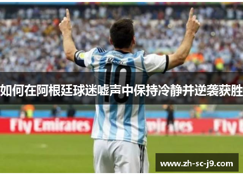 如何在阿根廷球迷嘘声中保持冷静并逆袭获胜 如何在阿根廷球迷嘘声中保持冷静并逆袭获胜