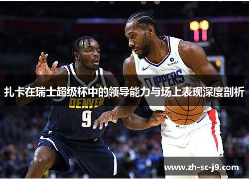 扎卡在瑞士超级杯中的领导能力与场上表现深度剖析 扎卡在瑞士超级杯中的领导能力与场上表现深度剖析